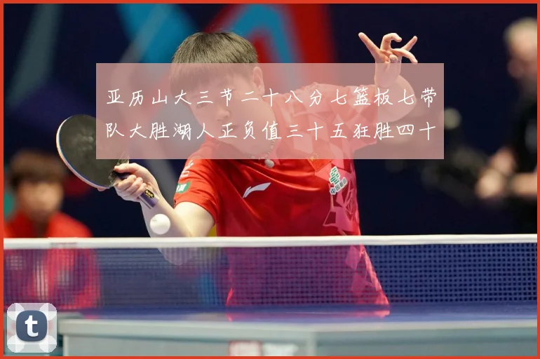 亚历山大三节二十八分七篮板七带队大胜湖人正负值三十五狂胜四十赛场复盘-深度解析