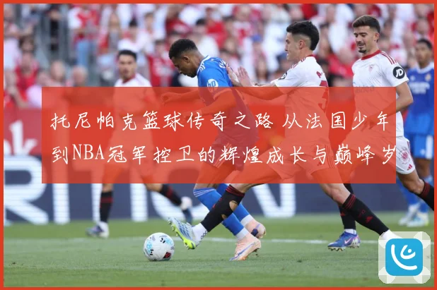 托尼帕克篮球传奇之路 从法国少年到NBA冠军控卫的辉煌成长与巅峰岁月揭秘-深度解析