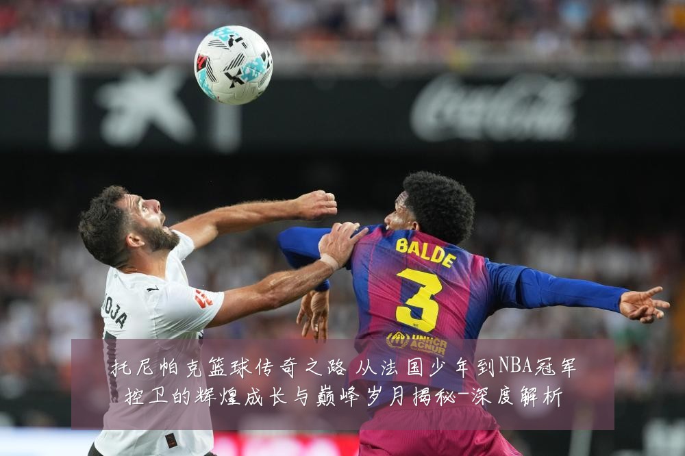 托尼帕克篮球传奇之路 从法国少年到NBA冠军控卫的辉煌成长与巅峰岁月揭秘-深度解析